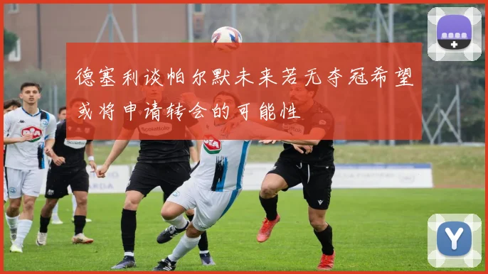德塞利谈帕尔默未来若无夺冠希望或将申请转会的可能性