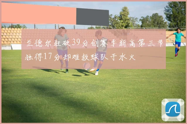 兰德尔狂砍39分创赛季新高第三节独得17分却难救球队于水火