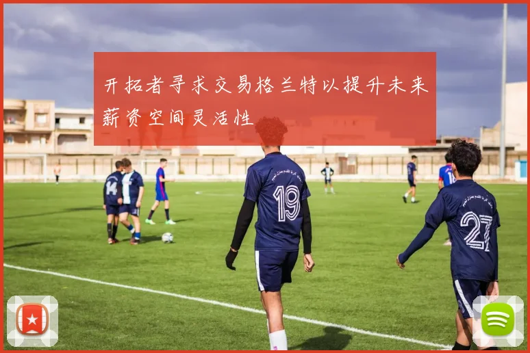 开拓者寻求交易格兰特以提升未来薪资空间灵活性
