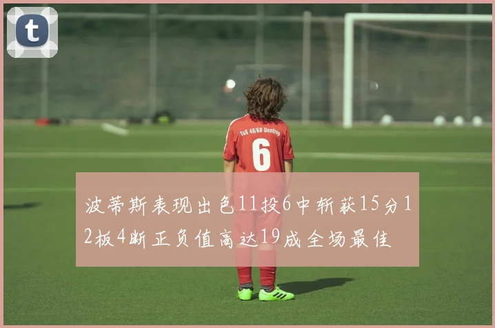 波蒂斯表现出色11投6中斩获15分12板4断正负值高达19成全场最佳