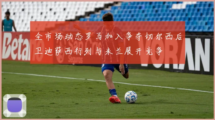 全市场动态罗马加入争夺切尔西后卫迪萨西行列与米兰展开竞争