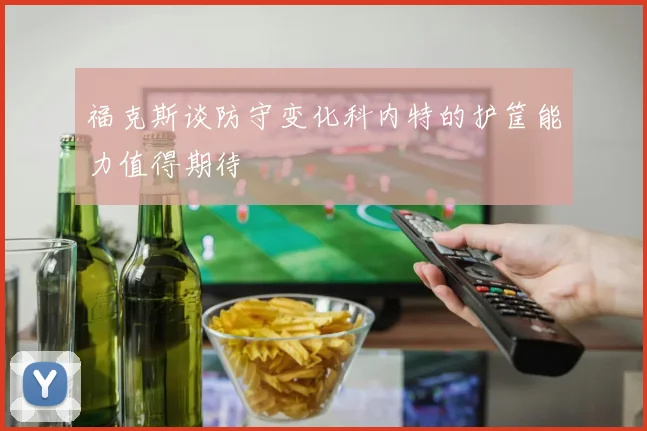 福克斯谈防守变化科内特的护筐能力值得期待