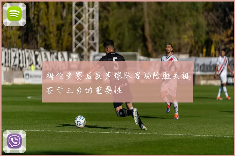 梅伦多赛后发声球队客场险胜关键在于三分的重要性