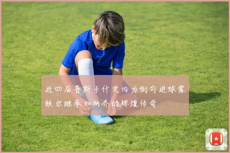 近四届普斯卡什奖均为倒勾进球蒙铁尔继承加纳乔的辉煌传奇