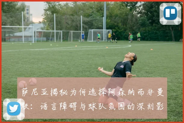 萨尼亚揭秘为何选择阿森纳而非曼联：语言障碍与球队氛围的深刻影响