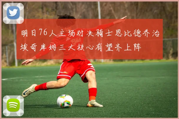 明日76人主场对决骑士恩比德乔治埃奇库姆三大核心有望齐上阵
