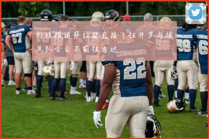 外媒报道萨拉赫直接飞往开罗与埃及队会合不前往吉达