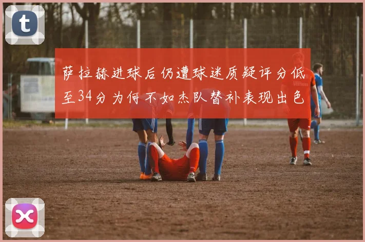 萨拉赫进球后仍遭球迷质疑评分低至34分为何不如杰队替补表现出色