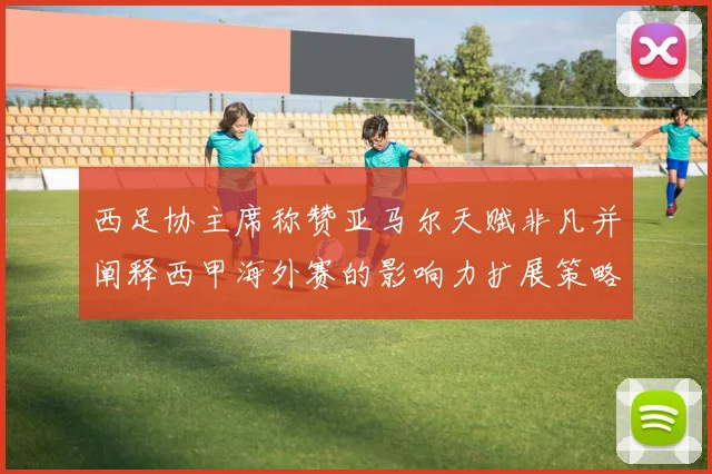 西足协主席称赞亚马尔天赋非凡并阐释西甲海外赛的影响力扩展策略