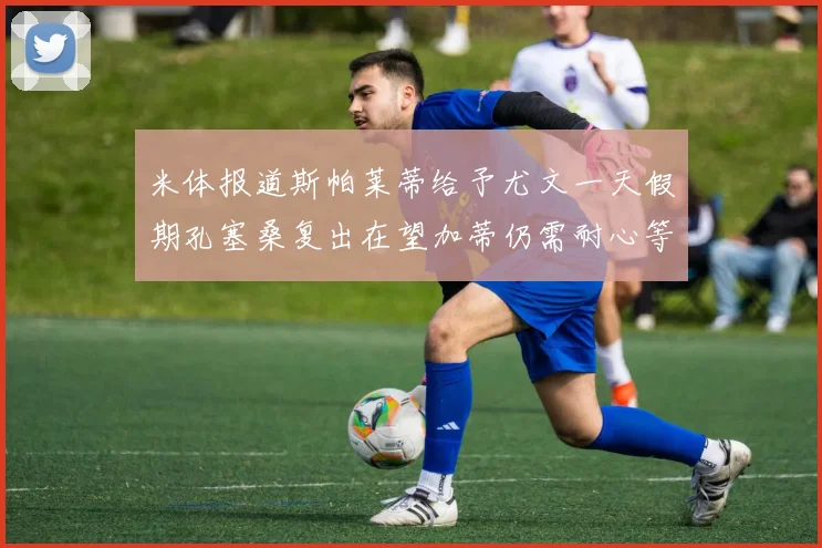 米体报道斯帕莱蒂给予尤文一天假期孔塞桑复出在望加蒂仍需耐心等待