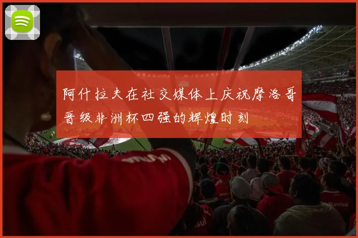 阿什拉夫在社交媒体上庆祝摩洛哥晋级非洲杯四强的辉煌时刻