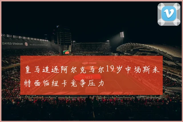皇马追逐阿尔克马尔19岁中场斯米特面临纽卡竞争压力