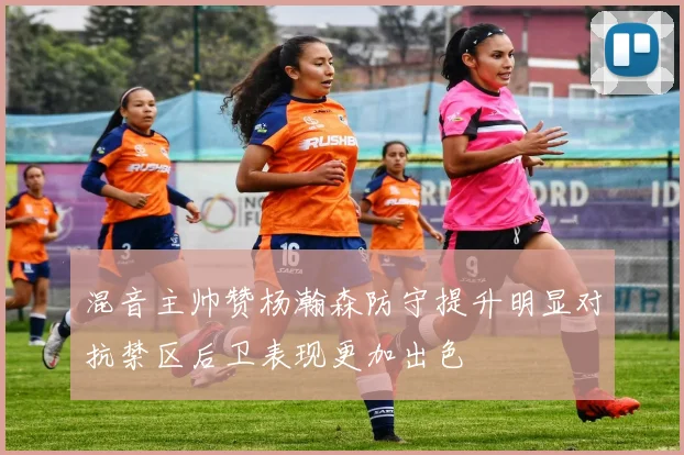 混音主帅赞杨瀚森防守提升明显对抗禁区后卫表现更加出色