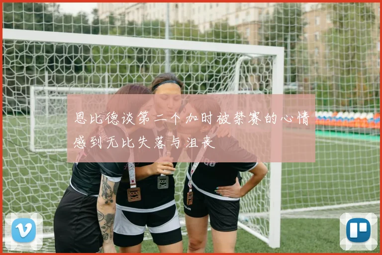 恩比德谈第二个加时被禁赛的心情感到无比失落与沮丧