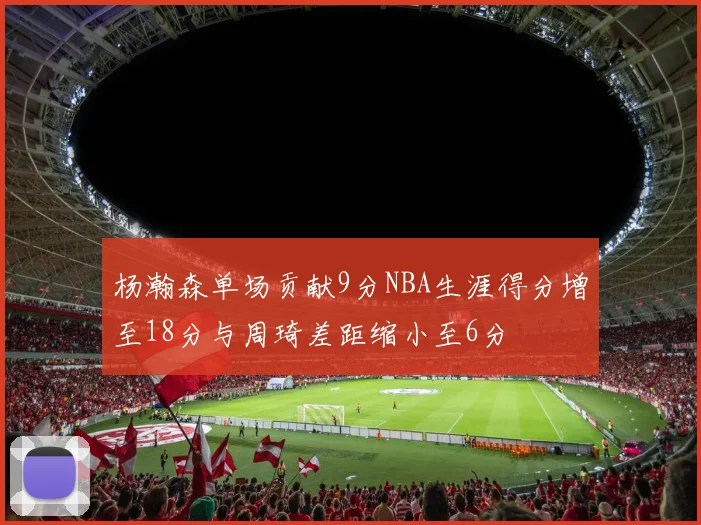 杨瀚森单场贡献9分NBA生涯得分增至18分与周琦差距缩小至6分
