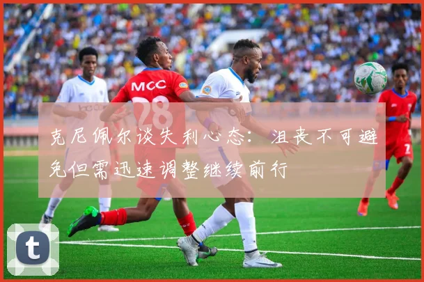克尼佩尔谈失利心态：沮丧不可避免但需迅速调整继续前行