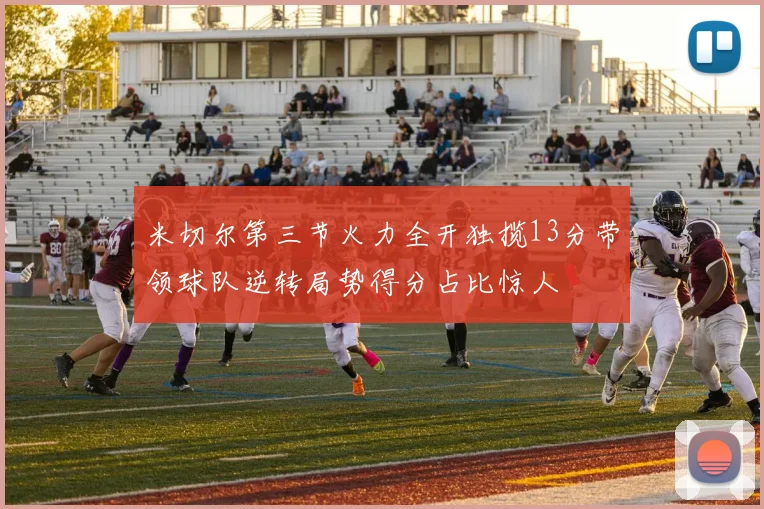 米切尔第三节火力全开独揽13分带领球队逆转局势得分占比惊人